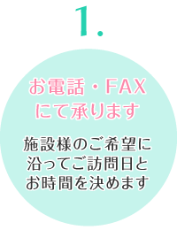 お電話・FAXにて承ります 施設様のご希望に沿ってご訪問日とお時間を決めます